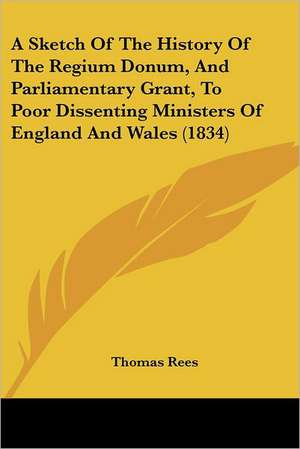 A Sketch Of The History Of The Regium Donum, And Parliamentary Grant, To Poor Dissenting Ministers Of England And Wales (1834) de Thomas Rees