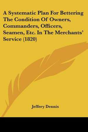 A Systematic Plan For Bettering The Condition Of Owners, Commanders, Officers, Seamen, Etc. In The Merchants' Service (1820) de Jeffery Dennis