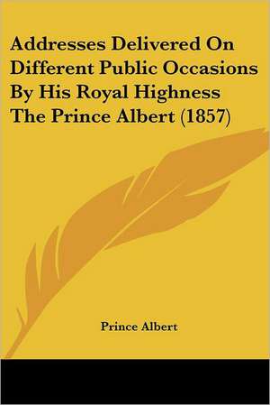 Addresses Delivered On Different Public Occasions By His Royal Highness The Prince Albert (1857) de Prince Albert