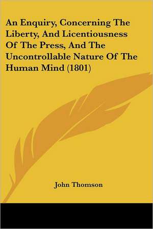 An Enquiry, Concerning The Liberty, And Licentiousness Of The Press, And The Uncontrollable Nature Of The Human Mind (1801) de John Thomson