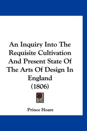 An Inquiry Into The Requisite Cultivation And Present State Of The Arts Of Design In England (1806) de Prince Hoare