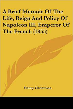 A Brief Memoir Of The Life, Reign And Policy Of Napoleon III, Emperor Of The French (1855) de Henry Christmas