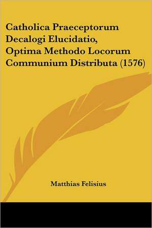 Catholica Praeceptorum Decalogi Elucidatio, Optima Methodo Locorum Communium Distributa (1576) de Matthias Felisius