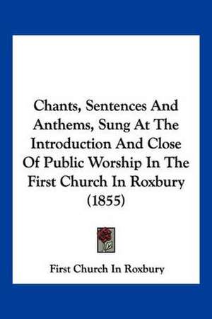 Chants, Sentences And Anthems, Sung At The Introduction And Close Of Public Worship In The First Church In Roxbury (1855) de First Church In Roxbury