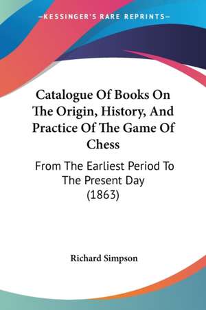 Catalogue Of Books On The Origin, History, And Practice Of The Game Of Chess de Richard Simpson