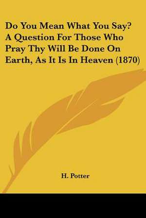 Do You Mean What You Say? A Question For Those Who Pray Thy Will Be Done On Earth, As It Is In Heaven (1870) de H. Potter