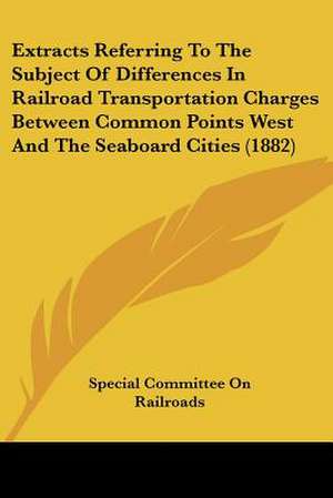 Extracts Referring To The Subject Of Differences In Railroad Transportation Charges Between Common Points West And The Seaboard Cities (1882) de Special Committee On Railroads