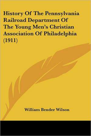 History Of The Pennsylvania Railroad Department Of The Young Men's Christian Association Of Philadelphia (1911) de William Bender Wilson