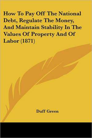 How To Pay Off The National Debt, Regulate The Money, And Maintain Stability In The Values Of Property And Of Labor (1871) de Duff Green