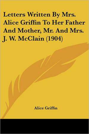 Letters Written By Mrs. Alice Griffin To Her Father And Mother, Mr. And Mrs. J. W. McClain (1904) de Alice Griffin