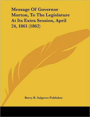 Message Of Governor Morton, To The Legislature At Its Extra Session, April 24, 1861 (1862) de Berry R. Sulgrove Publisher