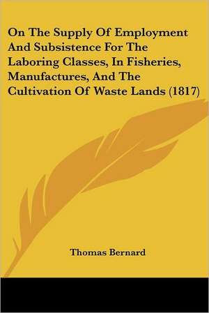 On The Supply Of Employment And Subsistence For The Laboring Classes, In Fisheries, Manufactures, And The Cultivation Of Waste Lands (1817) de Thomas Bernard