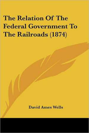 The Relation Of The Federal Government To The Railroads (1874) de David Ames Wells