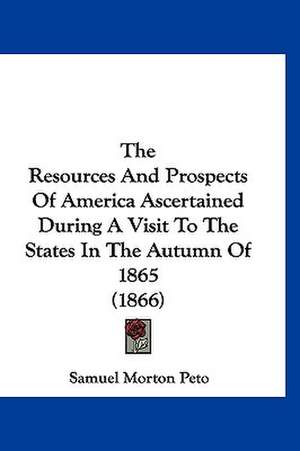 The Resources And Prospects Of America Ascertained During A Visit To The States In The Autumn Of 1865 (1866) de Samuel Morton Peto