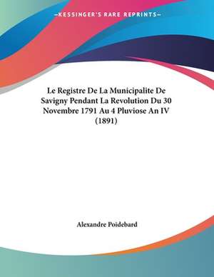 Le Registre De La Municipalite De Savigny Pendant La Revolution Du 30 Novembre 1791 Au 4 Pluviose An IV (1891) de Alexandre Poidebard