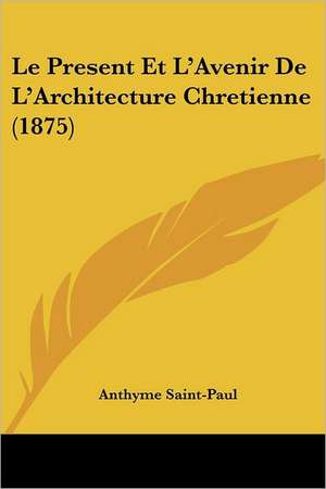 Le Present Et L'Avenir De L'Architecture Chretienne (1875) de Anthyme Saint-Paul