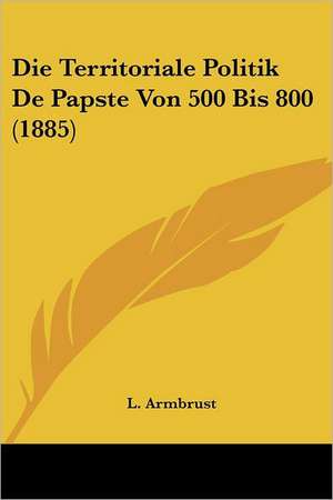 Die Territoriale Politik De Papste Von 500 Bis 800 (1885) de L. Armbrust