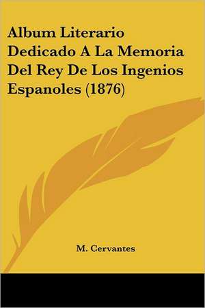 Album Literario Dedicado A La Memoria Del Rey De Los Ingenios Espanoles (1876) de M. Cervantes