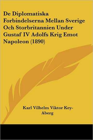 De Diplomatiska Forbindelserna Mellan Sverige Och Storbritannien Under Gustaf IV Adolfs Krig Emot Napoleon (1890) de Karl Vilhelm Viktor Key-Aberg