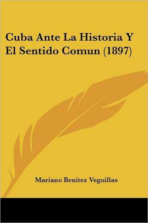 Cuba Ante La Historia Y El Sentido Comun (1897) de Mariano Benitez Veguillas