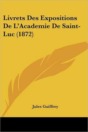 Livrets Des Expositions De L'Academie De Saint-Luc (1872) de Jules Guiffrey