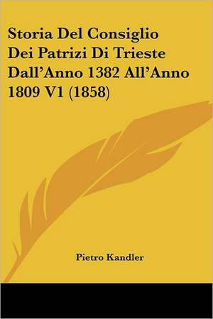 Storia Del Consiglio Dei Patrizi Di Trieste Dall'Anno 1382 All'Anno 1809 V1 (1858) de Pietro Kandler