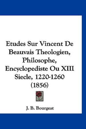 Etudes Sur Vincent De Beauvais Theologien, Philosophe, Encyclopediste Ou XIII Siecle, 1220-1260 (1856) de J. B. Bourgeat