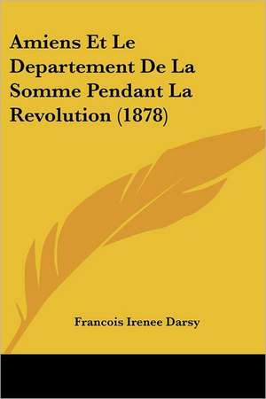 Amiens Et Le Departement de La Somme Pendant La Revolution (1878) de Francois Irenee Darsy