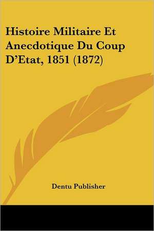 Histoire Militaire Et Anecdotique Du Coup D'Etat, 1851 (1872) de Dentu Publisher