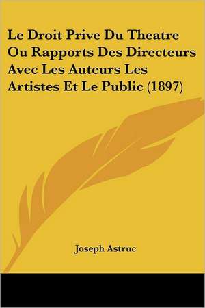 Le Droit Prive Du Theatre Ou Rapports Des Directeurs Avec Les Auteurs Les Artistes Et Le Public (1897) de Joseph Astruc