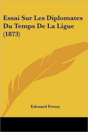 Essai Sur Les Diplomates Du Temps De La Ligue (1873) de Edouard Fremy