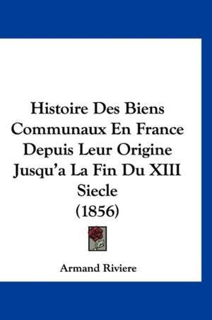 Histoire Des Biens Communaux En France Depuis Leur Origine Jusqu'a La Fin Du XIII Siecle (1856) de Armand Riviere