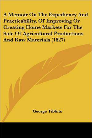 A Memoir On The Expediency And Practicability, Of Improving Or Creating Home Markets For The Sale Of Agricultural Productions And Raw Materials (1827) de George Tibbits