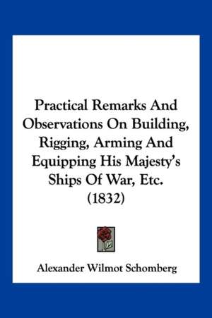 Practical Remarks And Observations On Building, Rigging, Arming And Equipping His Majesty's Ships Of War, Etc. (1832) de Alexander Wilmot Schomberg