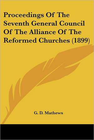 Proceedings Of The Seventh General Council Of The Alliance Of The Reformed Churches (1899) de G. D. Mathews