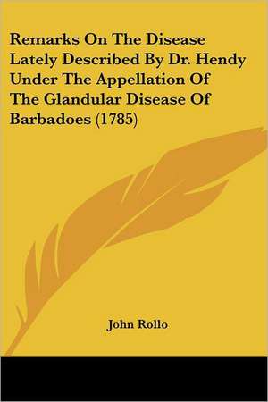 Remarks On The Disease Lately Described By Dr. Hendy Under The Appellation Of The Glandular Disease Of Barbadoes (1785) de John Rollo