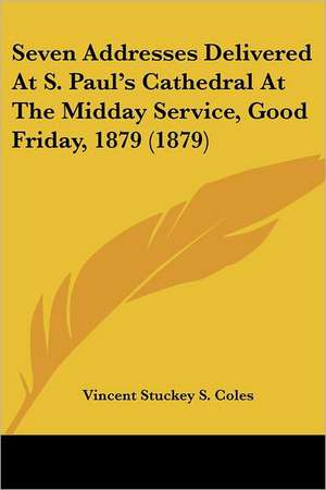 Seven Addresses Delivered At S. Paul's Cathedral At The Midday Service, Good Friday, 1879 (1879) de Vincent Stuckey S. Coles