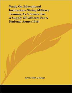 Study On Educational Institutions Giving Military Training As A Source For A Supply Of Officers For A National Army (1916) de Army War College