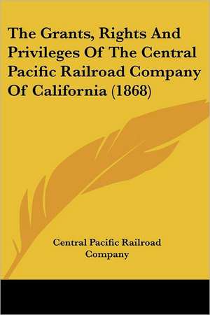 The Grants, Rights And Privileges Of The Central Pacific Railroad Company Of California (1868) de Central Pacific Railroad Company