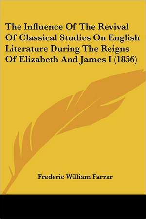 The Influence Of The Revival Of Classical Studies On English Literature During The Reigns Of Elizabeth And James I (1856) de Frederic William Farrar