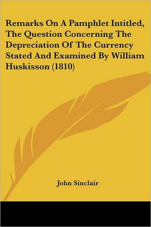 Remarks On A Pamphlet Intitled, The Question Concerning The Depreciation Of The Currency Stated And Examined By William Huskisson (1810) de John Sinclair