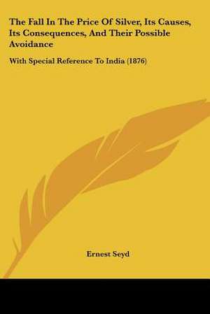 The Fall In The Price Of Silver, Its Causes, Its Consequences, And Their Possible Avoidance de Ernest Seyd