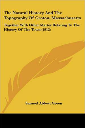 The Natural History And The Topography Of Groton, Massachusetts de Samuel Abbott Green