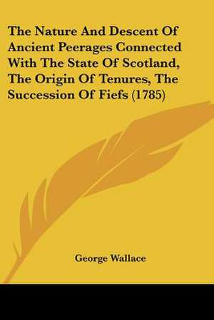 The Nature And Descent Of Ancient Peerages Connected With The State Of Scotland, The Origin Of Tenures, The Succession Of Fiefs (1785) de George Wallace