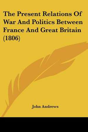 The Present Relations Of War And Politics Between France And Great Britain (1806) de John Andrews