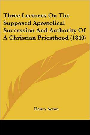 Three Lectures On The Supposed Apostolical Succession And Authority Of A Christian Priesthood (1840) de Henry Acton