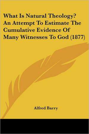 What Is Natural Theology? An Attempt To Estimate The Cumulative Evidence Of Many Witnesses To God (1877) de Alfred Barry