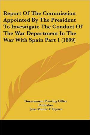 Report Of The Commission Appointed By The President To Investigate The Conduct Of The War Department In The War With Spain Part 1 (1899) de Government Printing Office Publisher