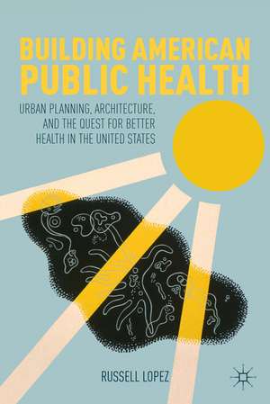 Building American Public Health: Urban Planning, Architecture, and the Quest for Better Health in the United States de R. Lopez