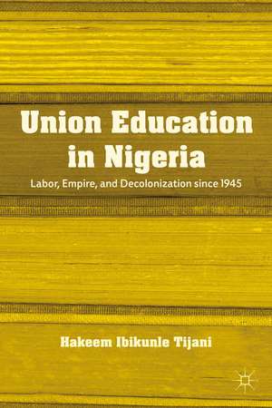 Union Education in Nigeria: Labor, Empire, and Decolonization since 1945 de H. Tijani